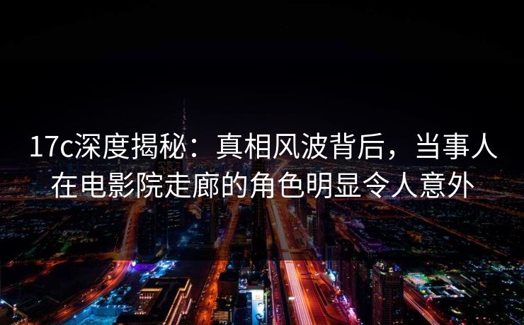 17c深度揭秘：真相风波背后，当事人在电影院走廊的角色明显令人意外