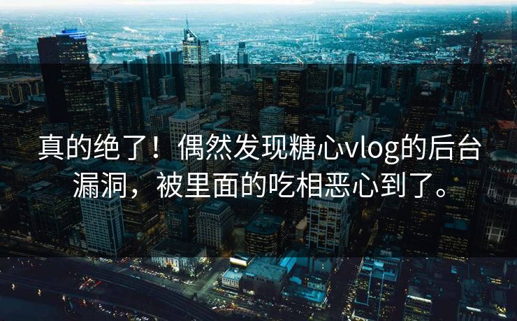 真的绝了！偶然发现糖心vlog的后台漏洞，被里面的吃相恶心到了。