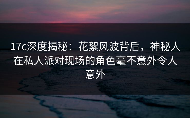 17c深度揭秘：花絮风波背后，神秘人在私人派对现场的角色毫不意外令人意外