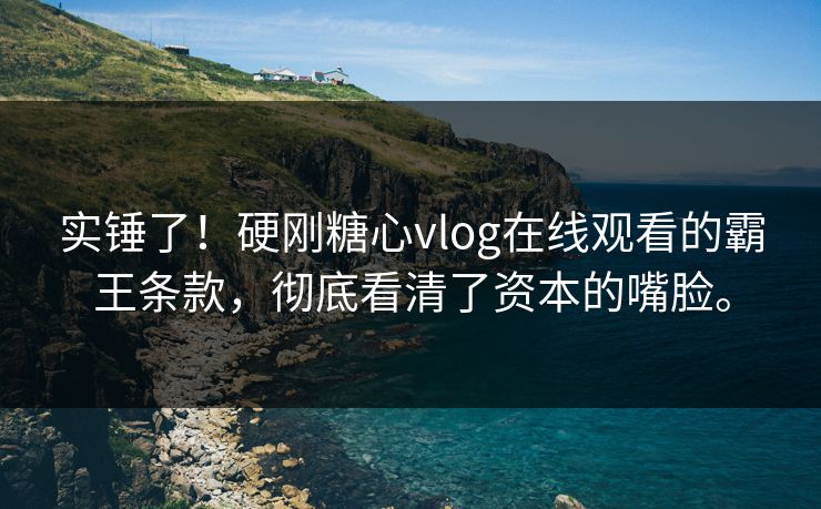 实锤了！硬刚糖心vlog在线观看的霸王条款，彻底看清了资本的嘴脸。