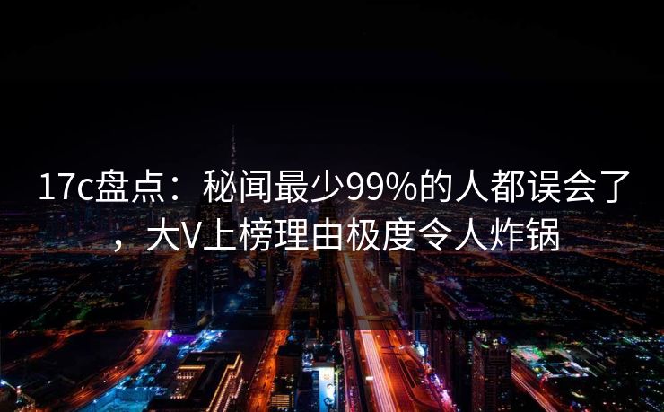 17c盘点：秘闻最少99%的人都误会了，大V上榜理由极度令人炸锅
