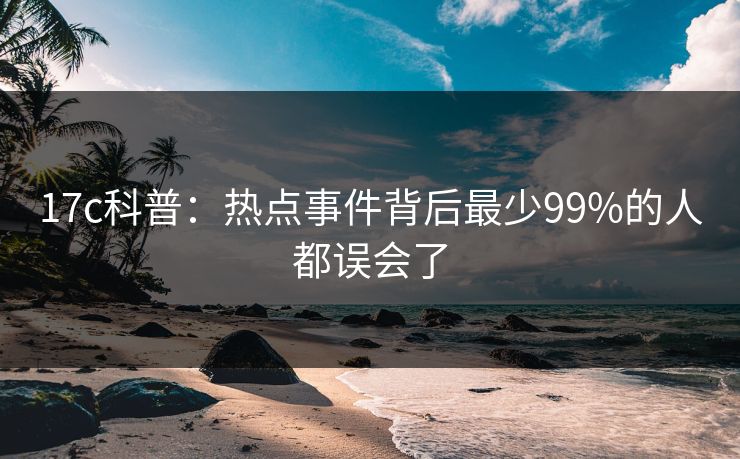 17c科普：热点事件背后最少99%的人都误会了